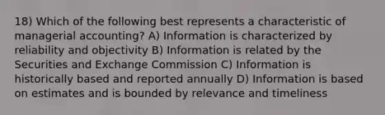 18) Which of the following best represents a characteristic of managerial accounting? A) Information is characterized by reliability and objectivity B) Information is related by the Securities and Exchange Commission C) Information is historically based and reported annually D) Information is based on estimates and is bounded by relevance and timeliness