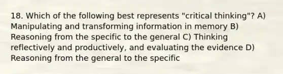 18. Which of the following best represents "critical thinking"? A) Manipulating and transforming information in memory B) Reasoning from the specific to the general C) Thinking reflectively and productively, and evaluating the evidence D) Reasoning from the general to the specific