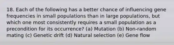 18. Each of the following has a better chance of influencing gene frequencies in small populations than in large populations, but which one most consistently requires a small population as a precondition for its occurrence? (a) Mutation (b) Non-random mating (c) Genetic drift (d) Natural selection (e) Gene flow