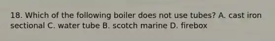 18. Which of the following boiler does not use tubes? A. cast iron sectional C. water tube B. scotch marine D. firebox