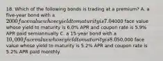 18. Which of the following bonds is trading at a premium? A. a five-year bond with a 2000 face value whose yield to maturity is 7.0% APR and coupon rate is 7.2% APR paid semiannually B. a ten-year bond with a4000 face value whose yield to maturity is 6.0% APR and coupon rate is 5.9% APR paid semiannually C. a 15-year bond with a 10,000 face value whose yield to maturity is 8.0% APR and coupon rate is 7.8% APR paid semiannually D. a two-year bond with a50,000 face value whose yield to maturity is 5.2% APR and coupon rate is 5.2% APR paid monthly