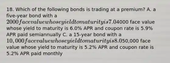 18. Which of the following bonds is trading at a premium? A. a five-year bond with a 2000 face value whose yield to maturity is 7.0% APR and coupon rate is 7.2% APR paid semiannually B. a ten-year bond with a4000 face value whose yield to maturity is 6.0% APR and coupon rate is 5.9% APR paid semiannually C. a 15-year bond with a 10,000 face value whose yield to maturity is 8.0% APR and coupon rate is 7.8% APR paid semiannually D. a two-year bond with a50,000 face value whose yield to maturity is 5.2% APR and coupon rate is 5.2% APR paid monthly