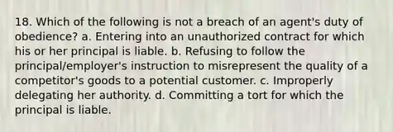 18. Which of the following is not a breach of an agent's duty of obedience? a. Entering into an unauthorized contract for which his or her principal is liable. b. Refusing to follow the principal/employer's instruction to misrepresent the quality of a competitor's goods to a potential customer. c. Improperly delegating her authority. d. Committing a tort for which the principal is liable.