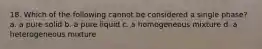 18. Which of the following cannot be considered a single phase? a. a pure solid b. a pure liquid c. a homogeneous mixture d. a heterogeneous mixture