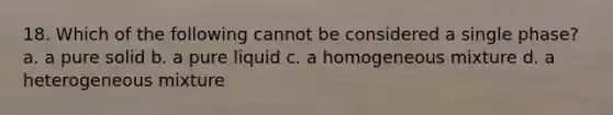 18. Which of the following cannot be considered a single phase? a. a pure solid b. a pure liquid c. a homogeneous mixture d. a heterogeneous mixture