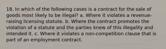 18. In which of the following cases is a contract for the sale of goods most likely to be illegal? a. Where it violates a revenue-raising licensing statute. b. Where the contract promotes the violation of a statute and the parties knew of this illegality and intended it. c. Where it violates a non-competition clause that is part of an employment contract.