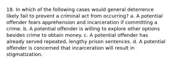 18. In which of the following cases would general deterrence likely fail to prevent a criminal act from occurring? a. A potential offender fears apprehension and incarceration if committing a crime. b. A potential offender is willing to explore other options besides crime to obtain money. c. A potential offender has already served repeated, lengthy prison sentences. d. A potential offender is concerned that incarceration will result in stigmatization.