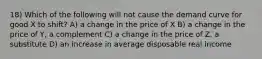 18) Which of the following will not cause the demand curve for good X to shift? A) a change in the price of X B) a change in the price of Y, a complement C) a change in the price of Z, a substitute D) an increase in average disposable real income