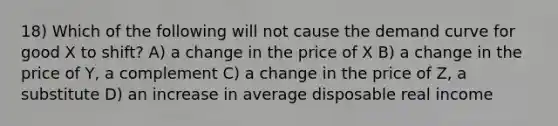 18) Which of the following will not cause the demand curve for good X to shift? A) a change in the price of X B) a change in the price of Y, a complement C) a change in the price of Z, a substitute D) an increase in average disposable real income