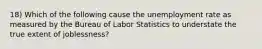 18) Which of the following cause the unemployment rate as measured by the Bureau of Labor Statistics to understate the true extent of joblessness?