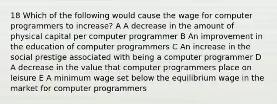 18 Which of the following would cause the wage for computer programmers to increase? A A decrease in the amount of physical capital per computer programmer B An improvement in the education of computer programmers C An increase in the social prestige associated with being a computer programmer D A decrease in the value that computer programmers place on leisure E A minimum wage set below the equilibrium wage in the market for computer programmers