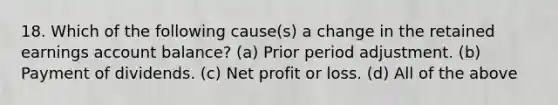 18. Which of the following cause(s) a change in the retained earnings account balance? (a) Prior period adjustment. (b) Payment of dividends. (c) Net profit or loss. (d) All of the above