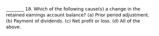 ________ 18. Which of the following cause(s) a change in the retained earnings account balance? (a) Prior period adjustment. (b) Payment of dividends. (c) Net profit or loss. (d) All of the above.