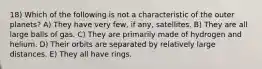 18) Which of the following is not a characteristic of the outer planets? A) They have very few, if any, satellites. B) They are all large balls of gas. C) They are primarily made of hydrogen and helium. D) Their orbits are separated by relatively large distances. E) They all have rings.