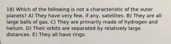 18) Which of the following is not a characteristic of the outer planets? A) They have very few, if any, satellites. B) They are all large balls of gas. C) They are primarily made of hydrogen and helium. D) Their orbits are separated by relatively large distances. E) They all have rings.