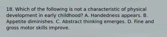 18. Which of the following is not a characteristic of physical development in early childhood? A. Handedness appears. B. Appetite diminishes. C. Abstract thinking emerges. D. Fine and gross motor skills improve.