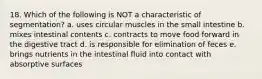 18. Which of the following is NOT a characteristic of segmentation? a. uses circular muscles in the small intestine b. mixes intestinal contents c. contracts to move food forward in the digestive tract d. is responsible for elimination of feces e. brings nutrients in the intestinal fluid into contact with absorptive surfaces