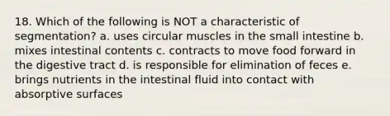 18. Which of the following is NOT a characteristic of segmentation? a. uses circular muscles in the small intestine b. mixes intestinal contents c. contracts to move food forward in the digestive tract d. is responsible for elimination of feces e. brings nutrients in the intestinal fluid into contact with absorptive surfaces