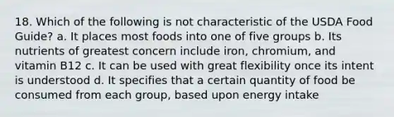 18. Which of the following is not characteristic of the USDA Food Guide? a. It places most foods into one of five groups b. Its nutrients of greatest concern include iron, chromium, and vitamin B12 c. It can be used with great flexibility once its intent is understood d. It specifies that a certain quantity of food be consumed from each group, based upon energy intake