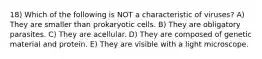 18) Which of the following is NOT a characteristic of viruses? A) They are smaller than prokaryotic cells. B) They are obligatory parasites. C) They are acellular. D) They are composed of genetic material and protein. E) They are visible with a light microscope.