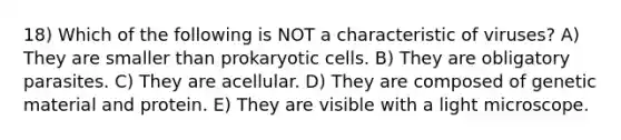 18) Which of the following is NOT a characteristic of viruses? A) They are smaller than prokaryotic cells. B) They are obligatory parasites. C) They are acellular. D) They are composed of genetic material and protein. E) They are visible with a light microscope.