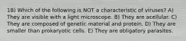 18) Which of the following is NOT a characteristic of viruses? A) They are visible with a light microscope. B) They are acellular. C) They are composed of genetic material and protein. D) They are smaller than prokaryotic cells. E) They are obligatory parasites.