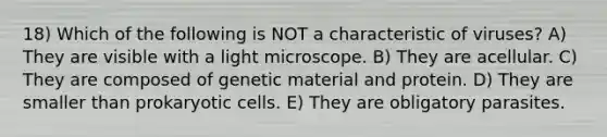 18) Which of the following is NOT a characteristic of viruses? A) They are visible with a light microscope. B) They are acellular. C) They are composed of genetic material and protein. D) They are smaller than <a href='https://www.questionai.com/knowledge/k1BuXhIsgo-prokaryotic-cells' class='anchor-knowledge'>prokaryotic cells</a>. E) They are obligatory parasites.