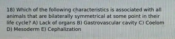 18) Which of the following characteristics is associated with all animals that are bilaterally symmetrical at some point in their life cycle? A) Lack of organs B) Gastrovascular cavity C) Coelom D) Mesoderm E) Cephalization