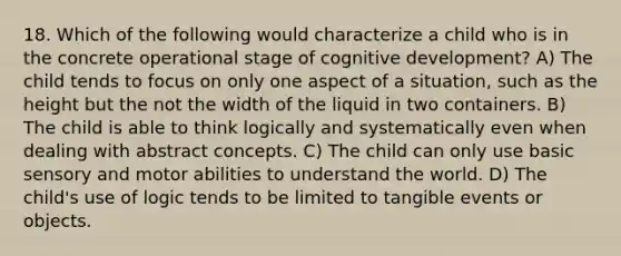 18. Which of the following would characterize a child who is in the concrete operational stage of cognitive development? A) The child tends to focus on only one aspect of a situation, such as the height but the not the width of the liquid in two containers. B) The child is able to think logically and systematically even when dealing with abstract concepts. C) The child can only use basic sensory and motor abilities to understand the world. D) The child's use of logic tends to be limited to tangible events or objects.