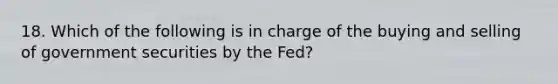 18. Which of the following is in charge of the buying and selling of government securities by the Fed?