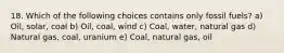 18. Which of the following choices contains only fossil fuels? a) Oil, solar, coal b) Oil, coal, wind c) Coal, water, natural gas d) Natural gas, coal, uranium e) Coal, natural gas, oil