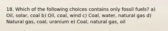 18. Which of the following choices contains only fossil fuels? a) Oil, solar, coal b) Oil, coal, wind c) Coal, water, natural gas d) Natural gas, coal, uranium e) Coal, natural gas, oil