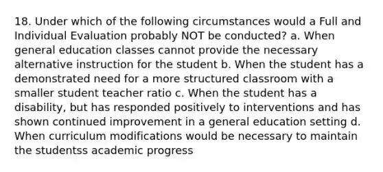 18. Under which of the following circumstances would a Full and Individual Evaluation probably NOT be conducted? a. When general education classes cannot provide the necessary alternative instruction for the student b. When the student has a demonstrated need for a more structured classroom with a smaller student teacher ratio c. When the student has a disability, but has responded positively to interventions and has shown continued improvement in a general education setting d. When curriculum modifications would be necessary to maintain the studentss academic progress