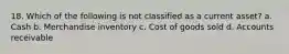 18. Which of the following is not classified as a current asset? a. Cash b. Merchandise inventory c. Cost of goods sold d. Accounts receivable