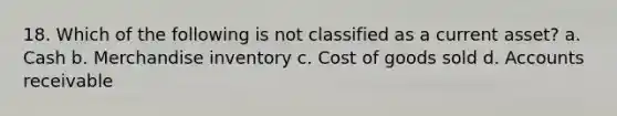 18. Which of the following is not classified as a current asset? a. Cash b. Merchandise inventory c. Cost of goods sold d. Accounts receivable