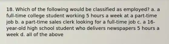 18. Which of the following would be classified as employed? a. a full-time college student working 5 hours a week at a part-time job b. a part-time sales clerk looking for a full-time job c. a 16-year-old high school student who delivers newspapers 5 hours a week d. all of the above