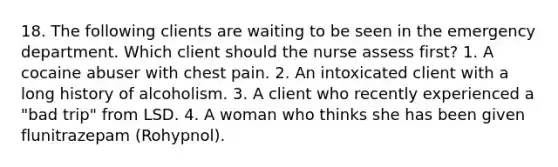 18. The following clients are waiting to be seen in the emergency department. Which client should the nurse assess first? 1. A cocaine abuser with chest pain. 2. An intoxicated client with a long history of alcoholism. 3. A client who recently experienced a "bad trip" from LSD. 4. A woman who thinks she has been given flunitrazepam (Rohypnol).