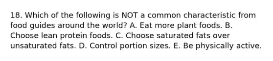 18. Which of the following is NOT a common characteristic from food guides around the world? A. Eat more plant foods. B. Choose lean protein foods. C. Choose saturated fats over unsaturated fats. D. Control portion sizes. E. Be physically active.