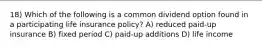 18) Which of the following is a common dividend option found in a participating life insurance policy? A) reduced paid-up insurance B) fixed period C) paid-up additions D) life income