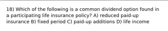 18) Which of the following is a common dividend option found in a participating life insurance policy? A) reduced paid-up insurance B) fixed period C) paid-up additions D) life income