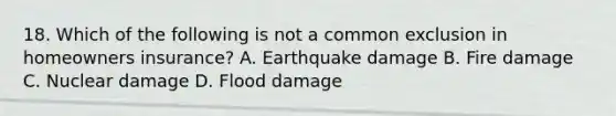 18. Which of the following is not a common exclusion in homeowners insurance? A. Earthquake damage B. Fire damage C. Nuclear damage D. Flood damage