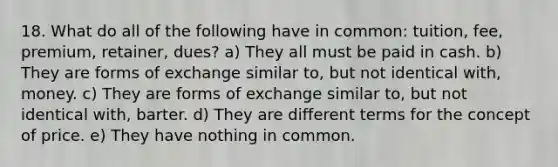 18. What do all of the following have in common: tuition, fee, premium, retainer, dues? a) They all must be paid in cash. b) They are forms of exchange similar to, but not identical with, money. c) They are forms of exchange similar to, but not identical with, barter. d) They are different terms for the concept of price. e) They have nothing in common.