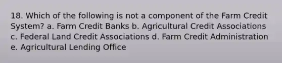 18. Which of the following is not a component of the Farm Credit System? a. Farm Credit Banks b. Agricultural Credit Associations c. Federal Land Credit Associations d. Farm Credit Administration e. Agricultural Lending Office