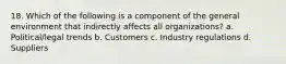 18. Which of the following is a component of the general environment that indirectly affects all organizations? a. Political/legal trends b. Customers c. Industry regulations d. Suppliers