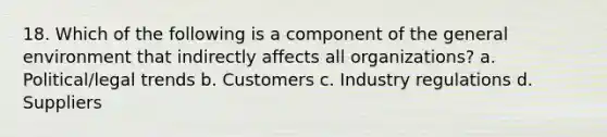 18. Which of the following is a component of the general environment that indirectly affects all organizations? a. Political/legal trends b. Customers c. Industry regulations d. Suppliers