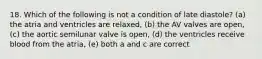 18. Which of the following is not a condition of late diastole? (a) the atria and ventricles are relaxed, (b) the AV valves are open, (c) the aortic semilunar valve is open, (d) the ventricles receive blood from the atria, (e) both a and c are correct