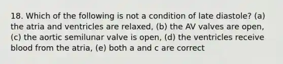 18. Which of the following is not a condition of late diastole? (a) the atria and ventricles are relaxed, (b) the AV valves are open, (c) the aortic semilunar valve is open, (d) the ventricles receive blood from the atria, (e) both a and c are correct