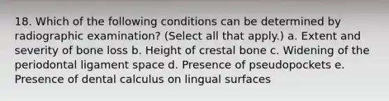 18. Which of the following conditions can be determined by radiographic examination? (Select all that apply.) a. Extent and severity of bone loss b. Height of crestal bone c. Widening of the periodontal ligament space d. Presence of pseudopockets e. Presence of dental calculus on lingual surfaces