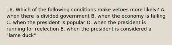 18. Which of the following conditions make vetoes more likely? A. when there is divided government B. when the economy is falling C. when the president is popular D. when the president is running for reelection E. when the president is considered a "lame duck"