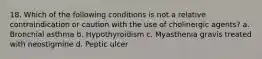 18. Which of the following conditions is not a relative contraindication or caution with the use of cholinergic agents? a. Bronchial asthma b. Hypothyroidism c. Myasthenia gravis treated with neostigmine d. Peptic ulcer